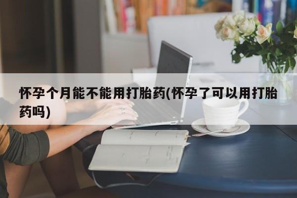 网上购买打胎药联系方式怀孕个月能不能用打胎药(怀孕了可以用打胎药吗)