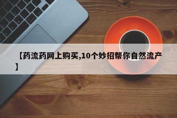 网上购买打胎药联系方式【药流药网上购买,10个妙招帮你自然流产】