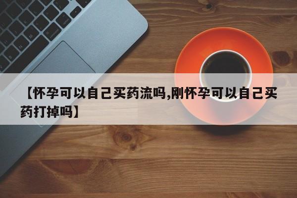 网上购买打胎药联系方式【怀孕可以自己买药流吗,刚怀孕可以自己买药打掉吗】
