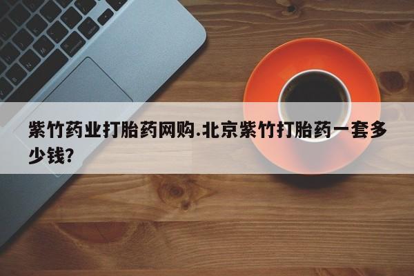 网上购买打胎药联系方式紫竹药业打胎药网购.北京紫竹打胎药一套多少钱？